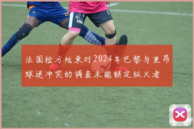 法国检方结束对2024年巴黎与里昂球迷冲突的调查未能锁定纵火者