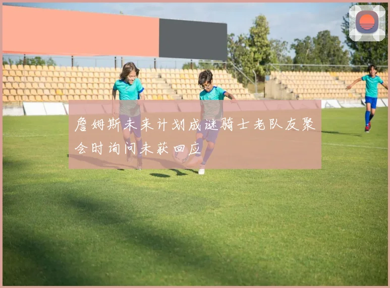 詹姆斯未来计划成谜骑士老队友聚会时询问未获回应