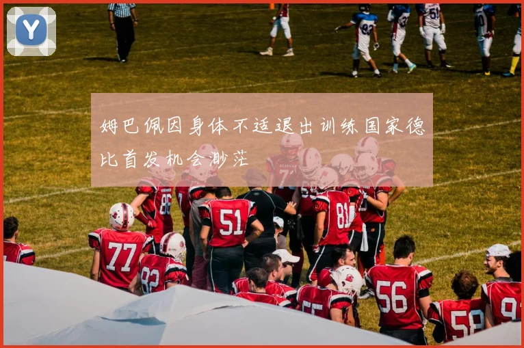 姆巴佩因身体不适退出训练国家德比首发机会渺茫