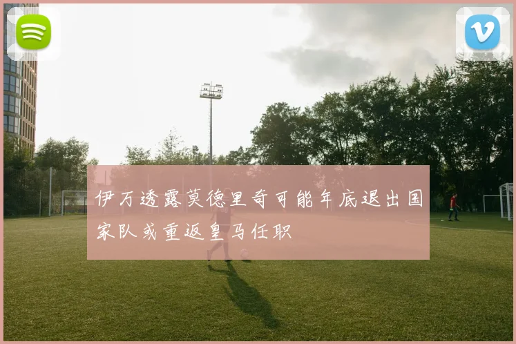 伊万透露莫德里奇可能年底退出国家队或重返皇马任职