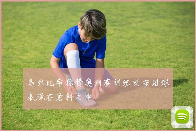 乌尔比希称赞奥利赛训练刻苦进球表现在意料之中
