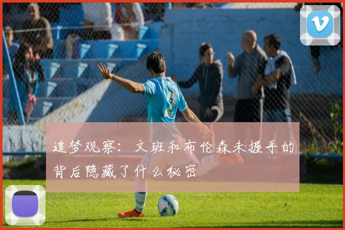 追梦观察：文班和布伦森未握手的背后隐藏了什么秘密