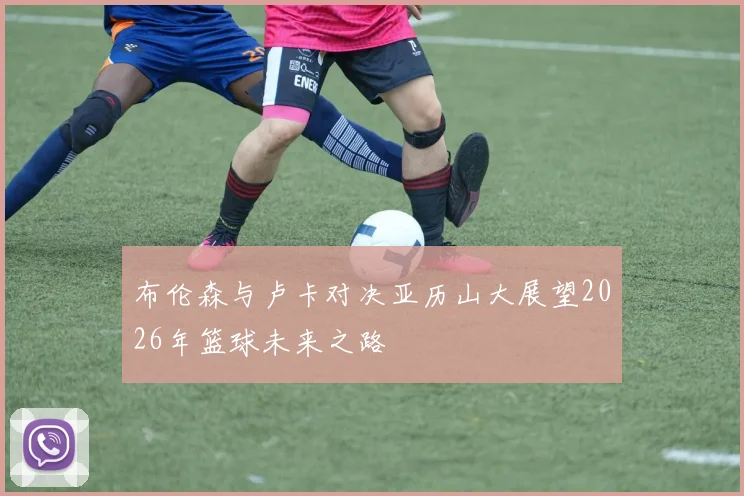 布伦森与卢卡对决亚历山大展望2026年篮球未来之路