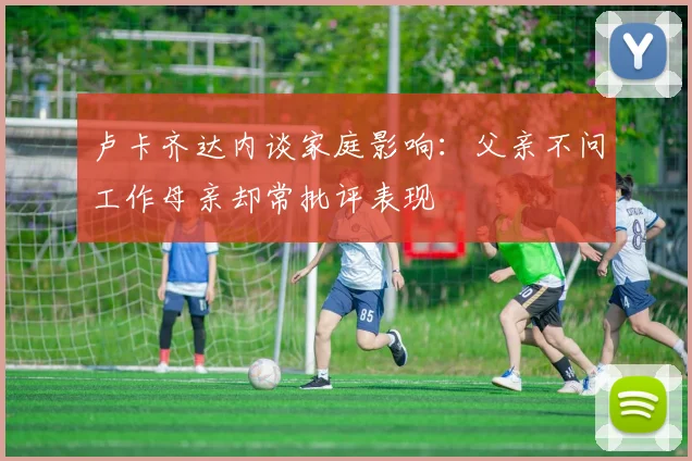 卢卡齐达内谈家庭影响：父亲不问工作母亲却常批评表现