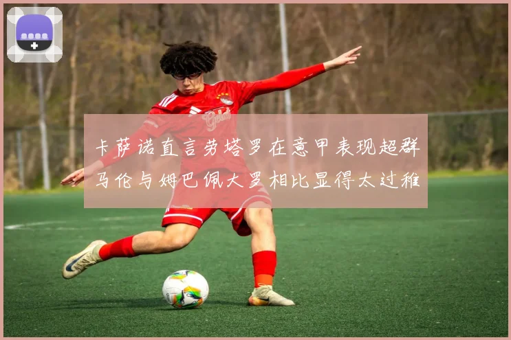 卡萨诺直言劳塔罗在意甲表现超群马伦与姆巴佩大罗相比显得太过稚嫩