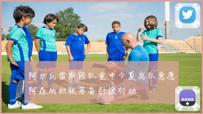 阿尔瓦雷斯团队重申今夏离队意愿阿森纳积极筹备引援行动