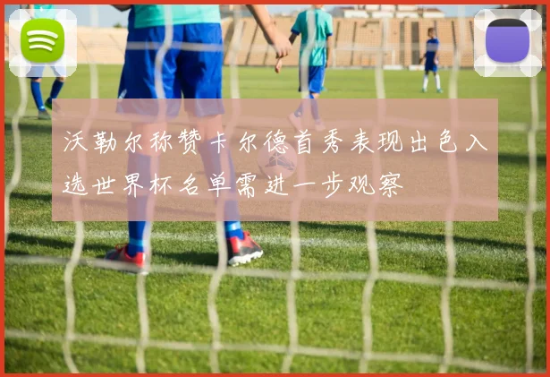 沃勒尔称赞卡尔德首秀表现出色入选世界杯名单需进一步观察