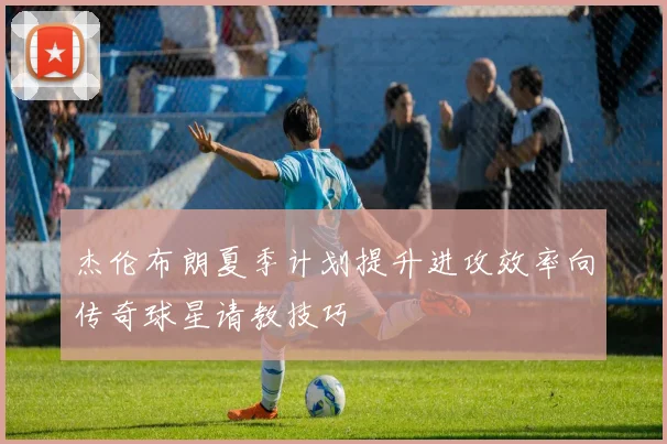 杰伦布朗夏季计划提升进攻效率向传奇球星请教技巧