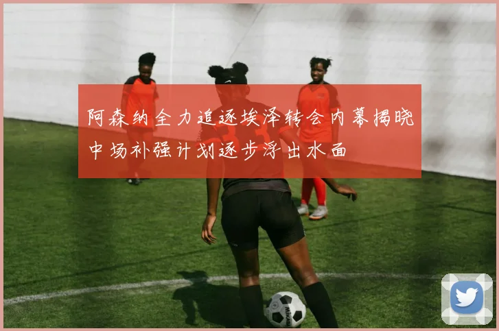 阿森纳全力追逐埃泽转会内幕揭晓中场补强计划逐步浮出水面