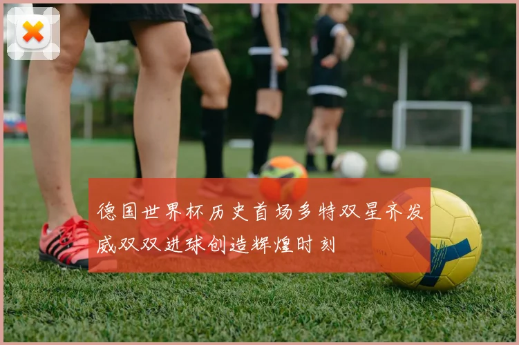 德国世界杯历史首场多特双星齐发威双双进球创造辉煌时刻
