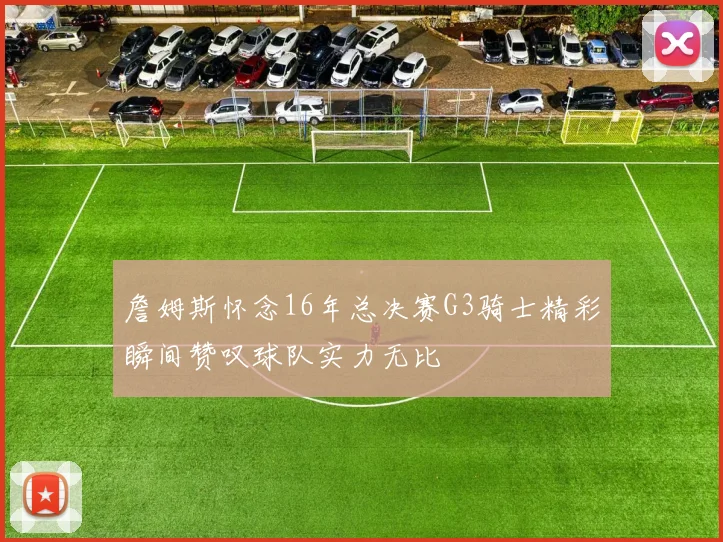 詹姆斯怀念16年总决赛G3骑士精彩瞬间赞叹球队实力无比