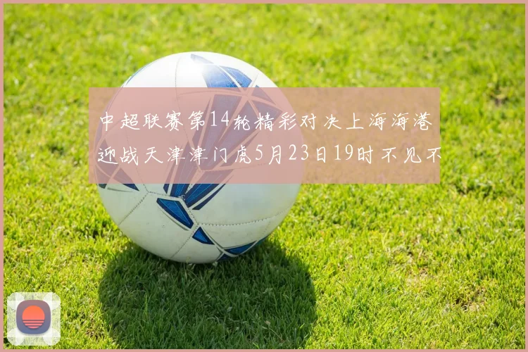 中超联赛第14轮精彩对决上海海港迎战天津津门虎5月23日19时不见不散