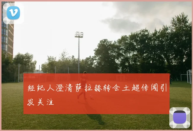 经纪人澄清萨拉赫转会土超传闻引发关注