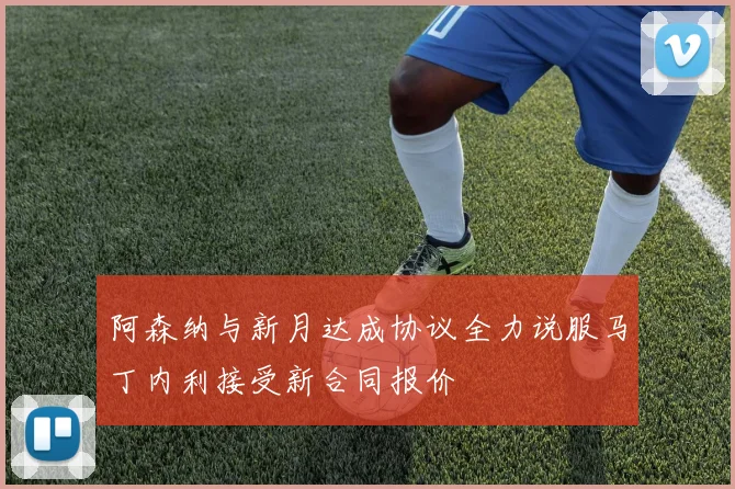 阿森纳与新月达成协议全力说服马丁内利接受新合同报价