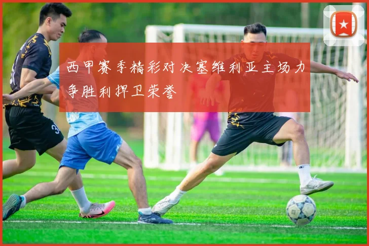 西甲赛季精彩对决塞维利亚主场力争胜利捍卫荣誉