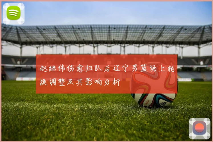 赵继伟伤愈归队后辽宁男篮场上轮换调整及其影响分析