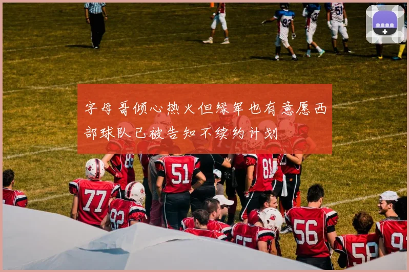 字母哥倾心热火但绿军也有意愿西部球队已被告知不续约计划